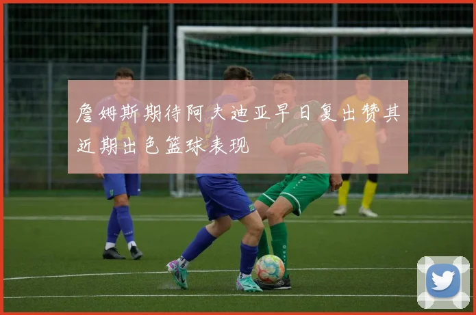 詹姆斯期待阿夫迪亚早日复出赞其近期出色篮球表现