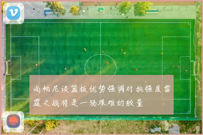 尚帕尼谈篮板优势强调对抗强度雷霆之战将是一场艰难的较量