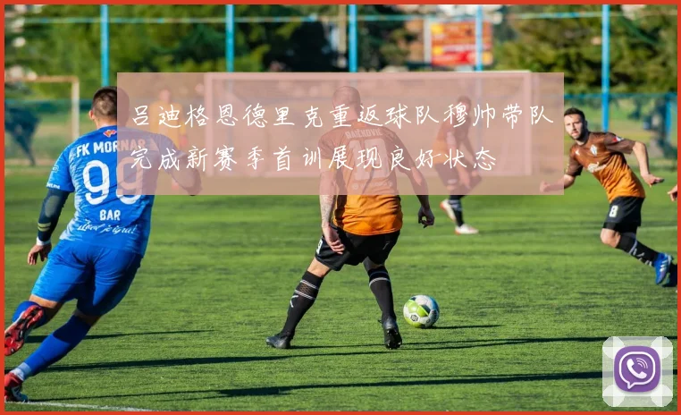 吕迪格恩德里克重返球队穆帅带队完成新赛季首训展现良好状态