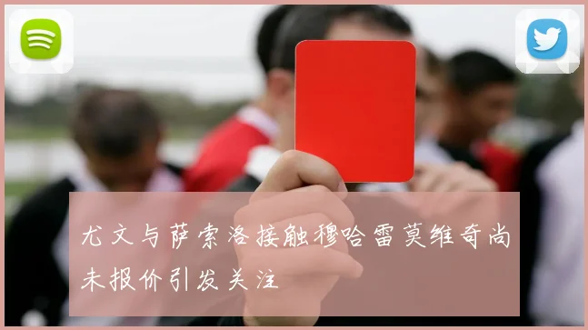 尤文与萨索洛接触穆哈雷莫维奇尚未报价引发关注