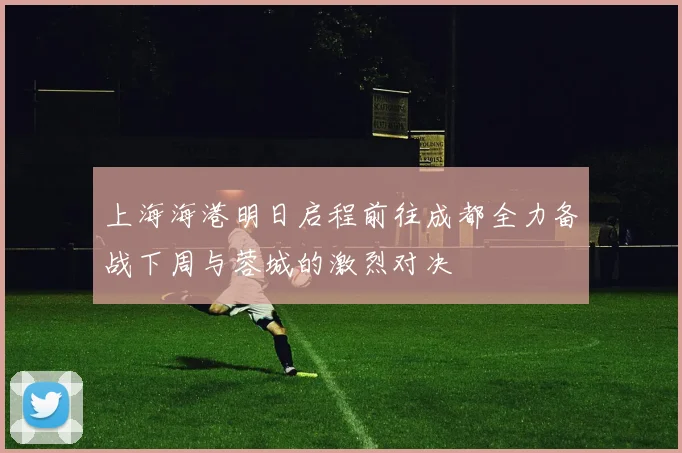 上海海港明日启程前往成都全力备战下周与蓉城的激烈对决