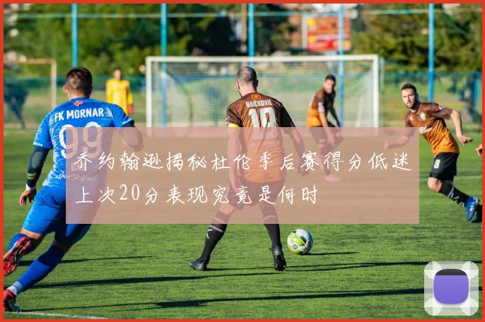 乔约翰逊揭秘杜伦季后赛得分低迷上次20分表现究竟是何时