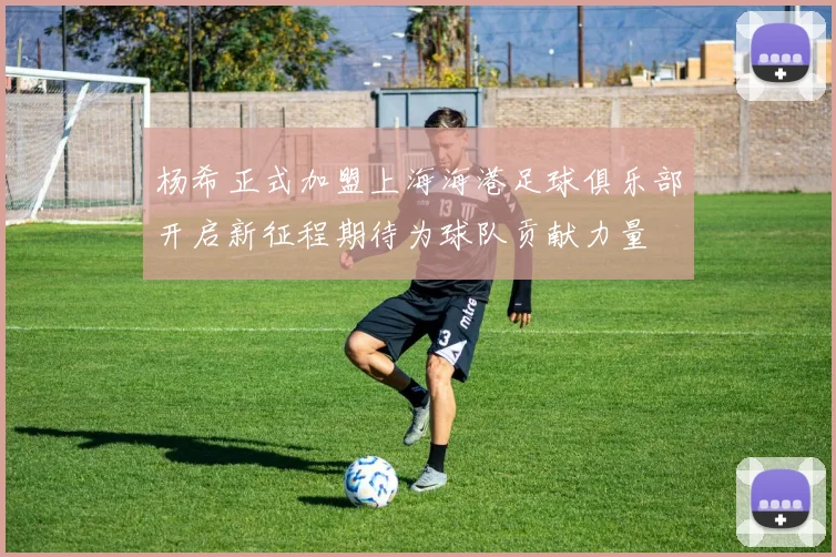 杨希正式加盟上海海港足球俱乐部开启新征程期待为球队贡献力量