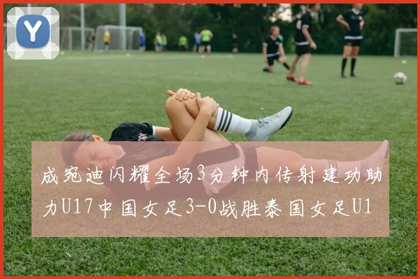 成宛迪闪耀全场3分钟内传射建功助力U17中国女足3-0战胜泰国女足U17