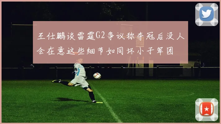 王仕鹏谈雷霆G2争议称夺冠后没人会在意这些细节如同坏小子军团