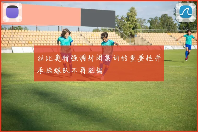 拉比奥特强调封闭集训的重要性并承诺球队不再犯错