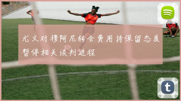尤文对穆阿尼转会费用持保留态度暂停相关谈判进程