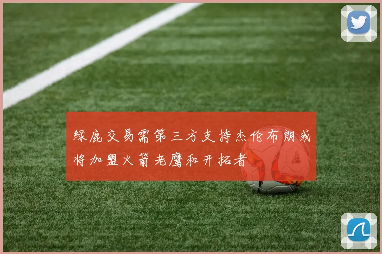 绿鹿交易需第三方支持杰伦布朗或将加盟火箭老鹰和开拓者