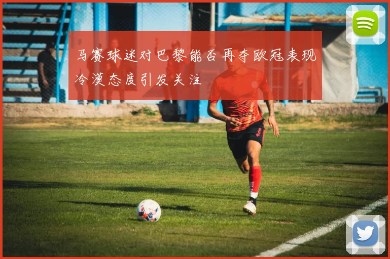 马赛球迷对巴黎能否再夺欧冠表现冷漠态度引发关注