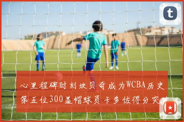 心里程碑时刻坎贝奇成为WCBA历史第五位300盖帽球员卡多佐得分突破1000大关