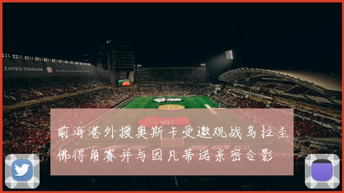 前海港外援奥斯卡受邀观战乌拉圭佛得角赛并与因凡蒂诺亲密合影