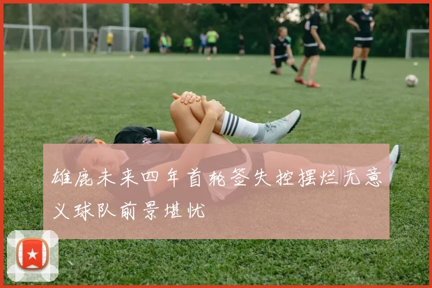 雄鹿未来四年首轮签失控摆烂无意义球队前景堪忧