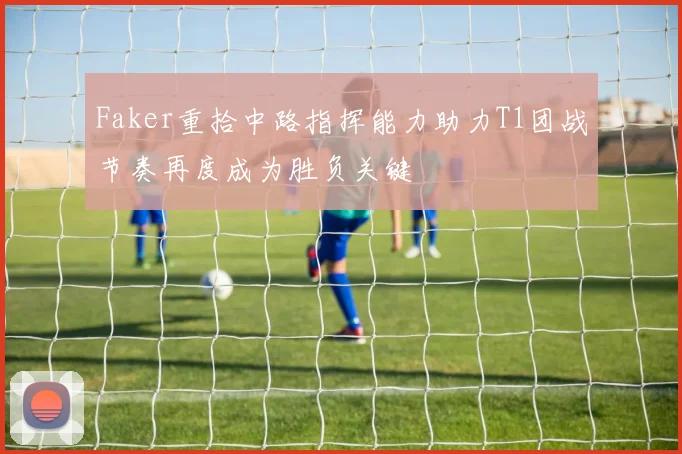 Faker重拾中路指挥能力助力T1团战节奏再度成为胜负关键