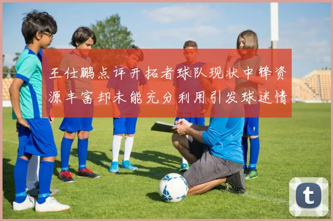 王仕鹏点评开拓者球队现状中锋资源丰富却未能充分利用引发球迷情感交织