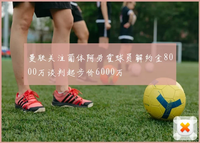 曼联关注葡体阿劳霍球员解约金8000万谈判起步价6000万