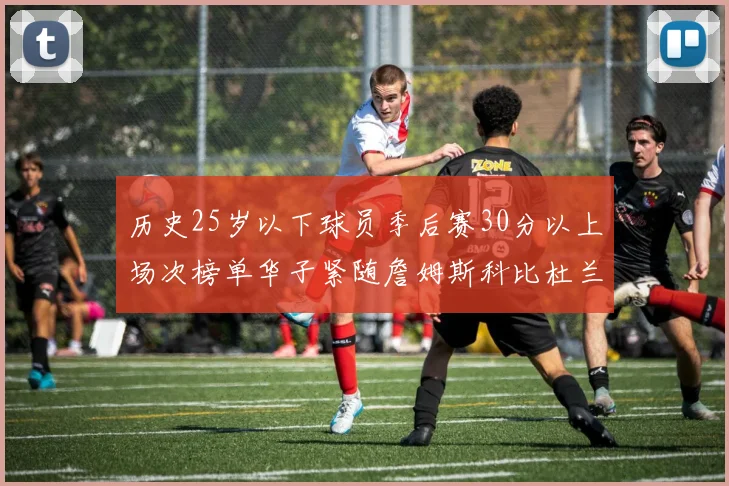 历史25岁以下球员季后赛30分以上场次榜单华子紧随詹姆斯科比杜兰特之后