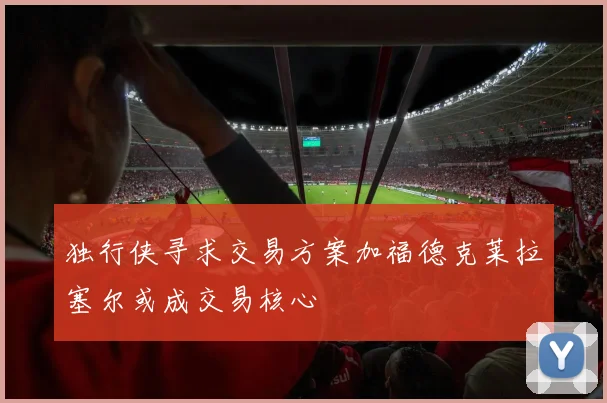 独行侠寻求交易方案加福德克莱拉塞尔或成交易核心