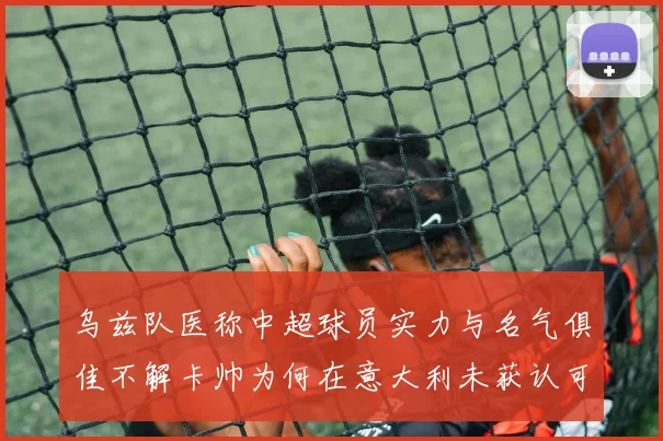 乌兹队医称中超球员实力与名气俱佳不解卡帅为何在意大利未获认可