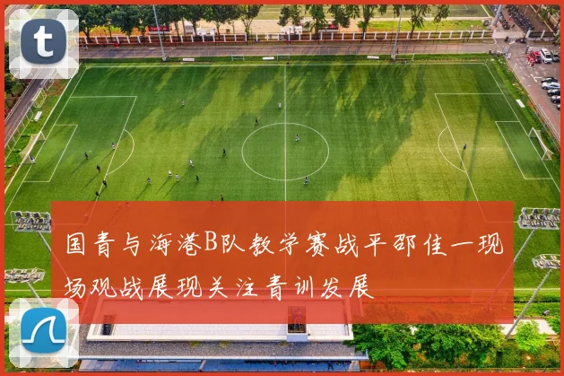 国青与海港B队教学赛战平邵佳一现场观战展现关注青训发展
