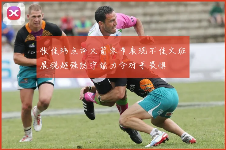 张佳玮点评火箭末节表现不佳文班展现超强防守能力令对手畏惧