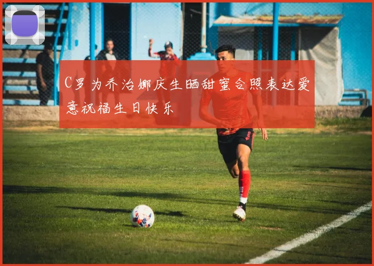 C罗为乔治娜庆生晒甜蜜合照表达爱意祝福生日快乐