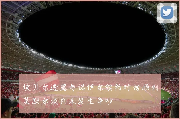 埃贝尔透露与诺伊尔续约对话顺利莱默尔谈判未发生争吵