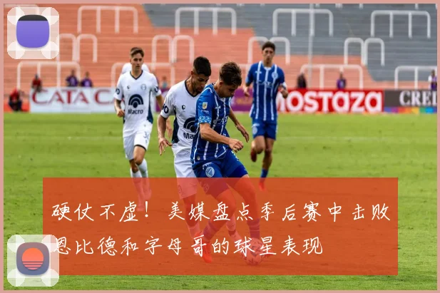 硬仗不虚！美媒盘点季后赛中击败恩比德和字母哥的球星表现