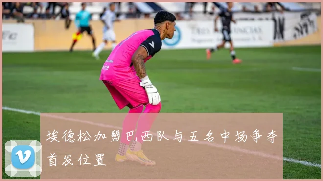 埃德松加盟巴西队与五名中场争夺首发位置