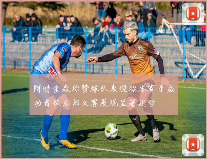 阿特金森称赞球队表现称本赛季成功晋级东部决赛展现显著进步
