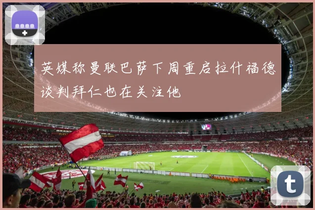 英媒称曼联巴萨下周重启拉什福德谈判拜仁也在关注他