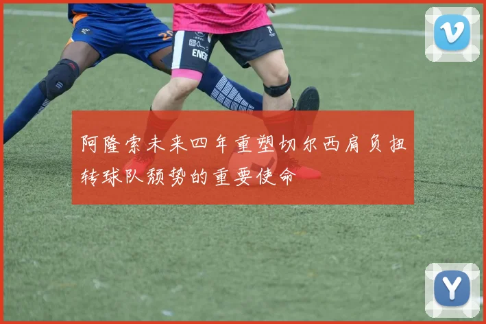 阿隆索未来四年重塑切尔西肩负扭转球队颓势的重要使命