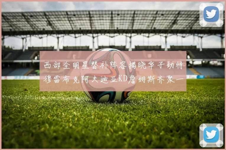 西部全明星替补阵容揭晓华子切特穆雷布克阿夫迪亚KD詹姆斯齐聚一堂