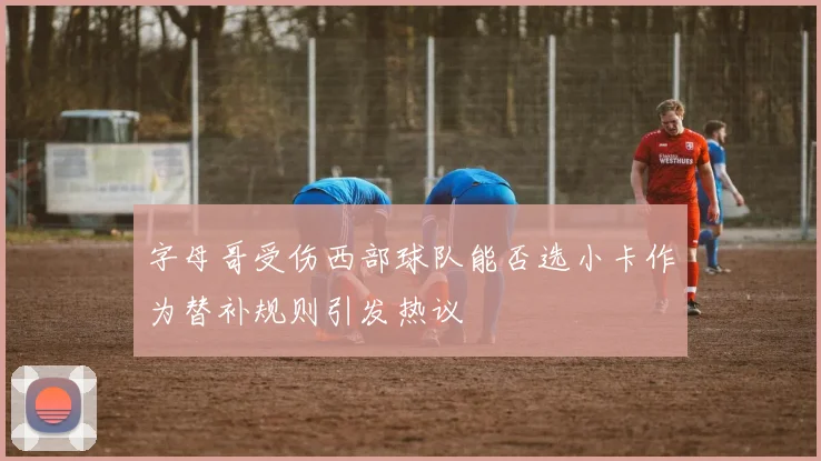字母哥受伤西部球队能否选小卡作为替补规则引发热议